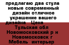 предлагаю два стула, новые,современный дизайн,отличное украшение вашего дизайна › Цена ­ 1 400 - Тульская обл., Новомосковский р-н, Новомосковск г. Мебель, интерьер » Столы и стулья   